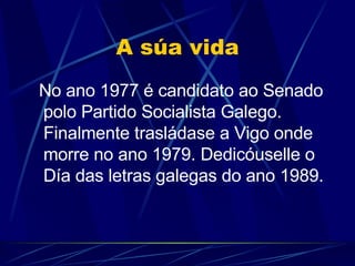A súa vida No ano 1977 é candidato ao Senado polo Partido Socialista Galego. Finalmente trasládase a Vigo onde morre no ano 1979. Dedicóuselle o Día das letras galegas do ano 1989. 