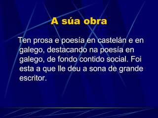 A súa obra Ten prosa e poesía en castelán e en galego , destacando na poesía en galego, de fondo contido social. Foi esta a que lle deu a sona de grande escritor.   
