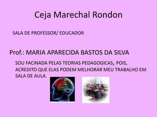 Ceja Marechal Rondon
 SALA DE PROFESSOR/ EDUCADOR


Prof.: MARIA APARECIDA BASTOS DA SILVA
  SOU FACINADA PELAS TEORIAS PEDAGOGICAS, POIS,
  ACREDITO QUE ELAS PODEM MELHORAR MEU TRABALHO EM
  SALA DE AULA.
 