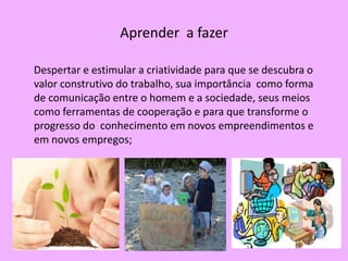 Aprender a fazer

Despertar e estimular a criatividade para que se descubra o
valor construtivo do trabalho, sua importância como forma
de comunicação entre o homem e a sociedade, seus meios
como ferramentas de cooperação e para que transforme o
progresso do conhecimento em novos empreendimentos e
em novos empregos;
 