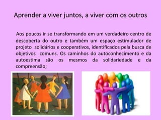 Aprender a viver juntos, a viver com os outros

Aos poucos ir se transformando em um verdadeiro centro de
descoberta do outro e também um espaço estimulador de
projeto solidários e cooperativos, identificados pela busca de
objetivos comuns. Os caminhos do autoconhecimento e da
autoestima são os mesmos da solidariedade e da
compreensão;
 