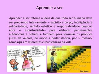 Aprender a ser

Aprender a ser retoma a ideia de que todo ser humano deve
ser preparado inteiramente – espírito e corpo, inteligência e
solidariedade, sentido estético e responsabilidade pessoal,
ética e espiritualidade- para elaborar pensamentos
autônomos e críticos e também para formular os próprios
juízes de valores, de modo a poder decidir, por si mesmo,
como agir em diferentes circunstâncias da vida.
 