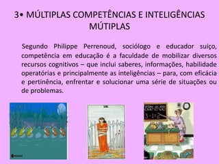 3• MÚLTIPLAS COMPETÊNCIAS E INTELIGÊNCIAS
                MÚTIPLAS
 Segundo Philippe Perrenoud, sociólogo e educador suíço,
 competência em educação é a faculdade de mobilizar diversos
 recursos cognitivos – que inclui saberes, informações, habilidade
 operatórias e principalmente as inteligências – para, com eficácia
 e pertinência, enfrentar e solucionar uma série de situações ou
 de problemas.
 