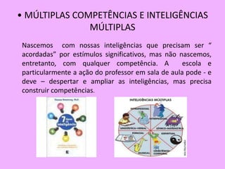 • MÚLTIPLAS COMPETÊNCIAS E INTELIGÊNCIAS
               MÚLTIPLAS
 Nascemos com nossas inteligências que precisam ser “
 acordadas” por estímulos significativos, mas não nascemos,
 entretanto, com qualquer competência. A            escola e
 particularmente a ação do professor em sala de aula pode - e
 deve – despertar e ampliar as inteligências, mas precisa
 construir competências.
 