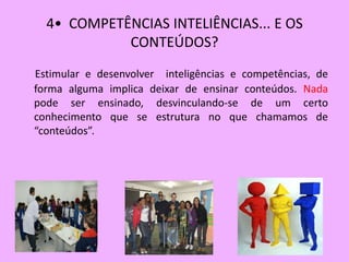 4• COMPETÊNCIAS INTELIÊNCIAS... E OS
            CONTEÚDOS?
Estimular e desenvolver inteligências e competências, de
forma alguma implica deixar de ensinar conteúdos. Nada
pode ser ensinado, desvinculando-se de um certo
conhecimento que se estrutura no que chamamos de
“conteúdos”.
 
