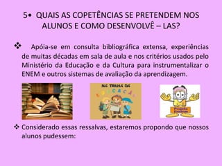 5• QUAIS AS COPETÊNCIAS SE PRETENDEM NOS
        ALUNOS E COMO DESENVOLVÊ – LAS?

    Apóia-se em consulta bibliográfica extensa, experiências
  de muitas décadas em sala de aula e nos critérios usados pelo
  Ministério da Educação e da Cultura para instrumentalizar o
  ENEM e outros sistemas de avaliação da aprendizagem.




 Considerado essas ressalvas, estaremos propondo que nossos
  alunos pudessem:
 