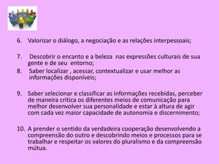 6. Valorizar o diálogo, a negociação e as relações interpessoais;

7.  Descobrir o encanto e a beleza nas expressões culturais de sua
   gente e de seu entorno;
8. Saber localizar , acessar, contextualizar e usar melhor as
   informações disponíveis;

9. Saber selecionar e classificar as informações recebidas, perceber
   de maneira critica os diferentes meios de comunicação para
   melhor desenvolver sua personalidade e estar à altura de agir
   com cada vez maior capacidade de autonomia e discernimento;

10. A prender o sentido da verdadeira cooperação desenvolvendo a
    compreensão do outro e descobrindo meios e processos para se
    trabalhar e respeitar os valores do pluralismo e da compreensão
    mútua.
 