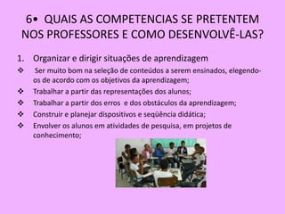 6• QUAIS AS COMPETENCIAS SE PRETENTEM
 NOS PROFESSORES E COMO DESENVOLVÊ-LAS?
1. Organizar e dirigir situações de aprendizagem
    Ser muito bom na seleção de conteúdos a serem ensinados, elegendo-
    os de acordo com os objetivos da aprendizagem;
   Trabalhar a partir das representações dos alunos;
   Trabalhar a partir dos erros e dos obstáculos da aprendizagem;
   Construir e planejar dispositivos e seqüência didática;
   Envolver os alunos em atividades de pesquisa, em projetos de
    conhecimento;
 