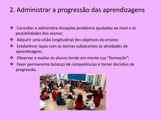 2. Administrar a progressão das aprendizagens

 Conceber e administra situações-problema ajustadas ao nível e às
  possibilidades dos alunos;
 Adquirir uma visão longitudinal dos objetivos do ensino;
 Estabelecer laços com as teorias subjacentes às atividades de
  aprendizagem;
 Observar e avaliar os alunos tendo em mente sua “formação”;
 Fazer permanente balanço de competências e tomar decisões de
  progressão.
 