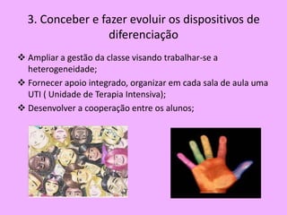 3. Conceber e fazer evoluir os dispositivos de
                  diferenciação
 Ampliar a gestão da classe visando trabalhar-se a
  heterogeneidade;
 Fornecer apoio integrado, organizar em cada sala de aula uma
  UTI ( Unidade de Terapia Intensiva);
 Desenvolver a cooperação entre os alunos;
 