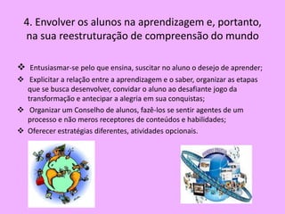 4. Envolver os alunos na aprendizagem e, portanto,
  na sua reestruturação de compreensão do mundo

 Entusiasmar-se pelo que ensina, suscitar no aluno o desejo de aprender;
 Explicitar a relação entre a aprendizagem e o saber, organizar as etapas
  que se busca desenvolver, convidar o aluno ao desafiante jogo da
  transformação e antecipar a alegria em sua conquistas;
 Organizar um Conselho de alunos, fazê-los se sentir agentes de um
  processo e não meros receptores de conteúdos e habilidades;
 Oferecer estratégias diferentes, atividades opcionais.
 