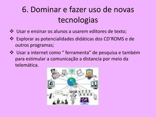 6. Dominar e fazer uso de novas
              tecnologias
 Usar e ensinar os alunos a usarem editores de texto;
 Explorar as potencialidades didáticas dos CD’ROMS e de
  outros programas;
 Usar a internet como “ ferramenta” de pesquisa e também
  para estimular a comunicação a distancia por meio da
  telemática.
 