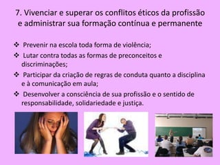7. Vivenciar e superar os conflitos éticos da profissão
 e administrar sua formação contínua e permanente

 Prevenir na escola toda forma de violência;
 Lutar contra todas as formas de preconceitos e
  discriminações;
 Participar da criação de regras de conduta quanto a disciplina
  e à comunicação em aula;
 Desenvolver a consciência de sua profissão e o sentido de
  responsabilidade, solidariedade e justiça.
 