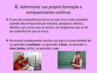 8. Administrar sua própria formação e
               enriquecimento contínuo
 O uso das competências torna-se mais vivo e mais completo
  quando são enriquecida por estudos, pesquisas, leituras,
  debates, por cursos que se assiste, por programas que se vê,
  por experiências que se troca;

 Perrenoud simplesmente alertou-nos para a essencialidade de
  se aprender a conhecer, se aprender a fazer, se aprender a
  viver juntos, enfim, se aprender a ser.
 