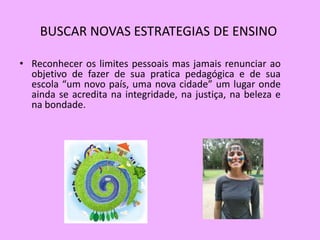 BUSCAR NOVAS ESTRATEGIAS DE ENSINO

• Reconhecer os limites pessoais mas jamais renunciar ao
  objetivo de fazer de sua pratica pedagógica e de sua
  escola “um novo país, uma nova cidade” um lugar onde
  ainda se acredita na integridade, na justiça, na beleza e
  na bondade.
 