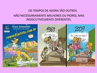 OS TEMPOS DE AGORA SÃO OUTROS.
NÃO NECESSARIAMENTE MELHORES OU PIORES, MAS
       INDISCUTIVELMENTE DIFERENTES.
 