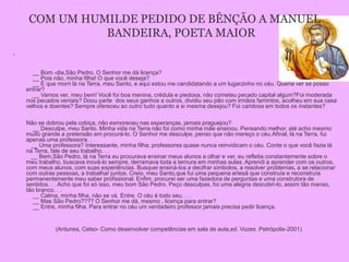 COM UM HUMILDE PEDIDO DE BÊNÇÃO A MANUEL
               BANDEIRA, POETA MAIOR
•



      __ Bom -dia,São Pedro. O Senhor me dá licença?
      __ Pois não, minha filha! O que você deseja?
      __ É que morri lá na Terra, meu Santo, e aqui estou me candidatando a um lugarzinho no céu. Queria ver se posso
    entrar?
      __ Vamos ver, meu bem! Você foi boa menina, crédula e piedosa, não cometeu pecado capital algum?Foi moderada
    nos pecados veniais? Doou parte dos seus ganhos a outros, dividiu seu pão com irmãos famintos, acolheu em sua casa
    velhos e doentes? Sempre ofereceu ao outro tudo quanto a si mesma desejou? Foi caridosa em todos os instantes?

    Não se dobrou pela cobiça, não esmoreceu nas esperanças, jamais praguejou?
       __ Desculpe, meu Santo. Minha vida na Terra não foi como minha mãe ensinou. Pensando melhor, até acho mesmo
    muito grande a pretensão em procurá-lo. O Senhor me desculpe, penso que não mereço o céu.Afinal, lá na Terra, fui
    apenas uma professora. . .
      __ Uma professora? Interessante, minha filha; professores quase nunca reinvidicam o céu. Conte o que você fazia lá
    na Terra, fale de seu trabalho. . .
      __ Bem,São Pedro, lá na Terra eu procurava ensinar meus alunos a olhar e ver, eu refletia constantemente sobre o
    meu trabalho, buscava inová-lo sempre, derramava toda a ternura em minhas aulas. Aprendi a aprender com os outros,
    com meus alunos, com suas experiências. Busquei ensiná-los a decifrar símbolos, a resolver problemas, a se relacionar
    com outras pessoas, a trabalhar juntos. Creio, meu Santo,que fui uma pequena artesã que construía e reconstruía
    permanentemente meu saber profissional. Enfim, procurei ser uma fazedora de perguntas e uma construtora de
    sentidos. . . Acho que foi só isso, meu bom São Pedro. Peço desculpas, foi uma alegria descobri-lo, assim tão manso,
    tão branco. . .
       __ Calma, minha filha, não se vá. Entre. O céu é todo seu. . .
       __ Mas São Pedro???? O Senhor me dá, mesmo , licença para entrar?
       __ Entre, minha filha. Para entrar no céu um verdadeiro professor jamais precisa pedir licença.


               (Antunes, Celso- Como desenvolver competências em sala de aula,ed. Vozes .Petrópolis-2001)
 