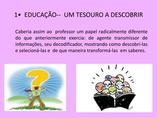 1• EDUCAÇÃO-- UM TESOURO A DESCOBRIR

Caberia assim ao professor um papel radicalmente diferente
do que anteriormente exercia: de agente transmissor de
informações, seu decodificador, mostrando como descobri-las
e selecioná-las e de que maneira transformá-las em saberes.
 