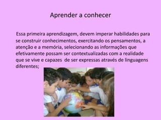 Aprender a conhecer

Essa primeira aprendizagem, devem imperar habilidades para
se construir conhecimentos, exercitando os pensamentos, a
atenção e a memória, selecionando as informações que
efetivamente possam ser contextualizadas com a realidade
que se vive e capazes de ser expressas através de linguagens
diferentes;
 