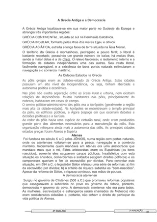 3ª AVALIAÇÃO3º SIMULADO 02
A Grecia Antiga e a Democracia
A Grécia Antiga localizava-se em sua maior parte no Sudeste da Europa e
abrangia três importantes regiões:
GRÉCIA CONTINENTAL, situada ao sul na Península Balcânica.
GRÉCIA INSULAR, formada pelas ilhas dos mares Egeu e Jônico.
GRÉCIA ASIÁTICA, estreita e longa faixa de terra situada na Ásia Menor.
O território da Grécia é montanhoso, pedregoso e pouco fértil; o litoral é
bastante recortado, possuindo um grande número de baías; há muitas ilhas,
sendo a maior delas é a de Creta. O relevo favoreceu o isolamento interno e a
formação de cidades independentes uma das outras. Seu vasto litoral,
facilmente navegável, e a existência de bons portos naturais estimularam a
navegação e o comércio marítimo.
As Cidades Estados na Grecia
As pólis gregas eram as cidades-estado da Grécia Antiga. Estas cidades
possuíam um alto nível de independência, ou seja, tinham liberdade e
autonomia política e econômica.
Nas pólis não existia separação entre as áreas rural e urbana, nem existiam
relações de dependência. Muitos habitantes das pólis, principalmente da
nobreza, habitavam em casas de campo.
O centro político-administrativo das pólis era a Acrópoles (geralmente a região
mais alta da cidade-estado). Na Acrópoles se encontravam o templo principal
da pólis, os edifícios públicos, a Ágora (espaço em que ocorriam debates e
decisões políticas) e a Gerúsia.
Ao redor da pólis havia uma espécie de cinturão rural, onde eram produzidos
grande parte dos alimentos necessários para a manutenção da pólis. Esta
organização reforçava ainda mais a autonomia das pólis. As principais cidades
estados gregas foram Atenas e Esparta
Atenas
Foi fundada no século X a.C pelos JÔNIOS, numa região com portos naturais,
onde os atenienses voltaram-se para a pesca, navegação e o comércio
marítimo. Inicialmente quem mandava em Atenas era uma aristocracia que
mandava mais que o rei. Estes aristocratas eram os Eupátridas (os bens
nascidos), somente eles ocupavam cargos públicos. Insatisfeitos com esta
situação os artesãos, comerciantes e soldados (exigiam direitos políticos) e os
camponeses queriam o fim da escravidão por dívidas. Para controlar esta
situação, em 594 a.C, o legislador Sólon efetuou uma série de reformas: a) fim
da escravidão por dívidas; b) o critério de riqueza substitui os "bem-nascidos".
Apesar da reforma de Sólon, a riqueza continuou nas mãos de poucos.
A democracia ateniense
Surgiu no governo de Clístenes (508 a.C.) que promoveu reformas populares
que asseguravam a soberania do povo no governo da cidade, portanto,
democracia = governo do povo. A democracia ateniense não era para todos.
As mulheres, escravizados e estrangeiros (eram chamados de Metecos) não
eram considerados cidadãos e, portanto, não tinham o direito de participar da
vida politica de Atenas.
 
