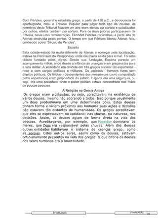 3ª AVALIAÇÃO3º SIMULADO 03
Com Péricles, general e estadista grego, a partir de 450 a.C., a democracia foi
aperfeiçoada, criou o Tribunal Popular para julgar todo tipo de causas, os
membros deste Tribunal ficavam um ano eram eleitos por sorteio e substituídos
por outros, eleitos também por sorteio. Para os mais pobres participassem da
Eclésia, havia uma remuneração. Também Péricles reconstruiu a parte alta de
Atenas destruída pelos persas. O tempo em que Péricles liderou Atenas ficou
conhecido como “Século de Péricles”.
Esparta
Esta cidade-estado foi muito diferente de Atenas a começar pela localização,
estava na Península do Peloponeso, onde não havia saída para o mar. Foi uma
cidade fundada pelos dórios. Desde sua fundação, Esparta parecia um
acampamento militar, onde desde a infância as crianças eram preparadas para
a vida militar. A sociedade era dividida em três grupos sociais: Os espartanos -
ricos e com cargos políticos e militares. Os periecos - homens livres sem
direitos políticos. Os hilotas - descendentes dos messênicos (povo conquistado
pelos espartanos) eram propriedade do estado. Esparta era uma oligarquia, ou
seja, era uma sociedade onde o poder político estava concentrado nas mãos
de poucas pessoas
A Religião na Grecia Antiga
Os gregos eram p oliteístas, ou seja, acreditavam na existência de
vários deuses, mesmo não adorando a todos. Isso porque usualmente
um deus predominava em uma determinada pólis. Estes deuses
tinham forma e viviam próximos aos homens: suas ações e decisões
não estavam tão distantes da humanidade. Os gregos acreditavam
que eles se expressavam no cotidiano: nas chuvas, na natureza, nas
decisões. Assim, os deuses agiam de forma direta na vida das
pessoas. Acreditava-se, por exemplo, que Poseidon dominava os
mares, que Zeus era responsável pelas chuvas. Além dos deuses
outras entidades habitavam o sistema de crenças grego, como
as sereias. Estes outros seres, assim como os deuses, estavam
cotidianamente presentes na vida dos gregos. O que diferia os deuses
dos seres humanos era a imortalidade.
 