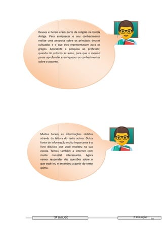 3ª AVALIAÇÃO3º SIMULADO 04
Muitas foram as informações obtidas
através da leitura do texto acima. Outra
fonte de informação muito importante é o
livro didático que você recebeu na sua
escola. Temos também a internet com
muito material interessante. Agora
vamos responder dez questões sobre o
que você leu e entendeu a partir do texto
acima.
Deuses e herois eram parte da religião na Grécia
Antiga. Para enriquecer o seu conhecimento
realize uma pesquisa sobre os principais deuses
cultuados e o que eles representavam para os
gregos. Apresente a pesquisa ao professor,
quando do retorno as aulas, para que o mesmo
possa aprofundar e enriquecer os conhecimentos
sobre o assunto.
 