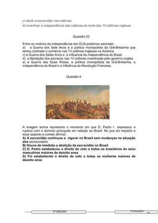 3º SIMULADO 3ª AVALIAÇÃO
01
c) abolir a escravidão nas colônias.
d) incentivar a independência das colônias do norte das 13 colônias inglesas
Questão 03
Entre os motivos da independência dos EUA podemos assinalar:
a) a Guerra dos Sete Anos e a política monopolista da Grã-Bretanha que
tentou controlar o comércio nas 13 colônias inglesas na América.
c) a Guerra dos Setes Anos e a influencia da independência do Brasil.
d) a libertação dos escravos nas 13 colônias incentivada pelo governo ongles.
e) a Guerra das Duas Rosas, a política monopolista da Grã-Bretanha, a
independência do Brasil e a influência da Revolução Francesa.
Questão 4
A imagem acima representa o momento em que D. Pedro I expressou a
ruptura com o dominio português em relação ao Brasil. No que diz respeito a
esse aspecto é correto afirmar:
A) A escravidão continuou a vigorar no Brasil sem mudanças na situação
dos escravizados
B) Houve de imediato a abolição da escravidão no Brasil
C) D. Pedro estabeleceu o direito de voto a todos os brasileiros do sexo
masculinos maiores de dezoito anos
D) Foi estabelecido o direito de voto a todas as mulheres maiores de
dezoito anos
 