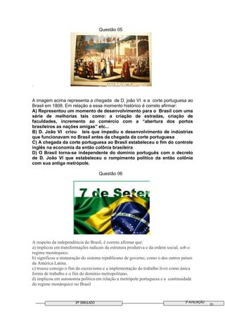 3º SIMULADO 3ª AVALIAÇÃO
01
Questão 05
.
A imagem acima representa a chegada de D. joão VI e a corte portuguesa ao
Brasil em 1808. Em relação a esse momento histórico é correto afirmar:
A) Representou um momento de desenvolvimento para o Brasil com uma
série de melhorias tais como: a criação de estradas, criação de
faculdades, incremento ao comércio com a “abertura dos portos
brasileiros as nações amigas” etc...
B) D. João VI criou leis que impediu o desenvolvimento de indústrias
que funcionavam no Brasil antes da chegada da corte portuguesa
C) A chegada da corte portuguesa ao Brasil estabeleceu o fim do controle
inglês na economia da então colônia brasileira
D) O Brasil torna-se independente do domínio português com o decreto
de D. João VI que estabeleceu o rompimento politico da então colônia
com sua antiga metrópole.
Questão 06
A respeito da independência do Brasil, é correto afirmar que:
a) implicou em transformações radicais da estrutura produtiva e da ordem social, sob o
regime monárquico.
b) significou a instauração do sistema republicano de governo, como o dos outros países
da América Latina.
c) trouxe consigo o fim do escravismo e a implementação do trabalho livre como única
forma de trabalho e o fim do domínio metropolitano.
d) implicou em autonomia política em relação a metrópole portuguesa e a continuidade
do regime monárquico no Brasil
 