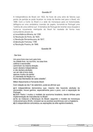 3º SIMULADO 3ª AVALIAÇÃO
01
Questão 07
A Independência do Brasil, em 1822, foi fruto de uma série de fatores cujo
ponto de partida se pode localizar na vinda da família real para o Brasil, em
1808. Com a Corte no Brasil e a sede da monarquia para cá transmutada,
deflagrou-se uma verdadeira inversão de papéis, tornando-se Portugal uma
“colônia de uma colônia sua”. A tentativa de Portugal de reverter essa situação e
tornar-se novamente metrópole do Brasil foi revelada de forma mais
contundente através da:
a) Inconfidência Mineira, de 1789.
b) Revolução do Porto, de 1820.
c) Revolução Pernambucana, de 1817.
d) Revolução Francesa, 1789.
e) Revolução Praieira, de 1848.
Questão 08
: Ser livre
Um povo livre vive num país livre
na cidade livre, na rua livre, na casa livre
colônia e escravidão
caminham na mesma direção
quem declara independência
e não declara abolição
vai ver não é livre nada
apenas mudou de patrão
A Liberdade da Nação é a
Soma das liberdades de cada cidadão”.
Milton Nascimento e Fernando Brant
Com relação ao dia 7 de setembro, pode-se afirmar que:
a) A independência demonstrou que, mesmo não havendo abolição da
escravidão, houve ganhos, especialmente para o povo, com a separação de
Portugal.
b) Dom Pedro I mudou o moldelo da economia brasileira, dando ênfase para
implementação de manufaturas no Brasil.
c) Ao se instaurar a Monarquia do Brasil, seguindo o modelo da monarquia
norte-americana (EUA), rompiam-se os acordos econômicos com a Inglaterra.
d) A independência concretizou as aspirações da elite agrária brasileira.
 