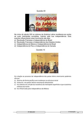 3º SIMULADO 3ª AVALIAÇÃO
01
Questão 09
No início do século XIX os colonos da América Latina revoltaram-se contra
as suas metrópoles européias, lutando pela sua independência. Dois
eventos influenciaram esse movimento são eles:
a) Revolução Francesa e Independência do Brasil
b) Revolução Francesa e Independência dos Estados Unidos
c) Independência do México e Independência do Brasil
d) Independência do Peru e Independência do Canada
Questão 10
Em relação ao processo de independência dos países latino americanos podemos
afirmar:
a) Ocorreu de forma pacifica sem mudanças na estrutura social
b) Instaurou nos países latinos monarquias absolutistas
c) Foi violento em virtude da resistência da metrópole espanhola o que ocasionou
milhares de morte
d) Foi influenciada pela independência do México
 