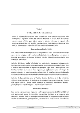 3º SIMULADO 3ª AVALIAÇÃO
02
Texto I
A independência dos Estados Unidos
Antes da Independência, os EUA eram formado por treze colônias controladas pela
metrópole: a Inglaterra.Dentro do contexto histórico do século XVIII, os ingleses
usavam estas colônias para obter lucros e recursos minerais e vegetais não
disponíveis na Europa. Era também muito grande a exploração metropolitana, com
relação aos impostos e taxas cobrados dos colonos norte-americanos.
Colonização dos Estados Unidos
Para entendermos melhor o processo de independência norte-americano é importante
conhecermos um pouco sobre a colonização deste território. Os ingleses começaram a
colonizar a região no século XVII. A colônia recebeu dois tipos de colonização com
diferenças acentuadas:
Colônias do Norte: região colonizada por protestantes europeus, principalmente
ingleses, que fugiam das perseguições religiosas. Chegaram na América do Norte com
o objetivo de transformar a região num próspero lugar para a habitação de suas
famílias. Também chamada de Nova Inglaterra, a região sofreu uma colonização de
povoamento com as seguintes características : mão-de-obra livre, economia baseada
no comércio, pequenas propriedades e produção para o consumo do mercado interno.
Colônias do Sul: colônias como a Virginia, Carolina do Norte e do Sul e Geórgia
sofreram uma colonização de exploração. Eram exploradas pela Inglaterra e tinham
que seguir o Pacto Colonial. Eram baseadas no latifúndio, mão-de-obra escrava,
produção para a exportação para a metrópole e monocultura.
A Guerra dos Sete Anos
Esta guerra ocorreu entre a Inglaterra e a França entre os anos de 1756 e 1763. Foi
uma guerra pela posse de territórios na América do Norte e a Inglaterra saiu
vencedora. Mesmo assim, a metrópole resolveu cobrar os prejuízos das batalhas dos
colonos que habitavam, principalmente, as colônias do norte. Com o aumento das
 