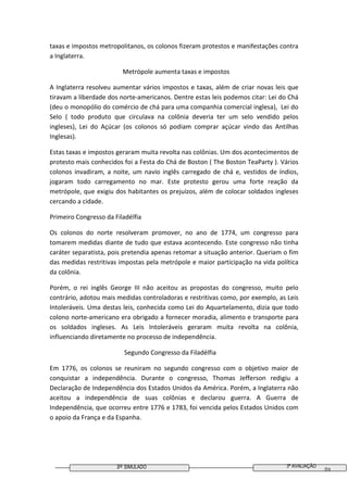 3º SIMULADO 3ª AVALIAÇÃO
03
taxas e impostos metropolitanos, os colonos fizeram protestos e manifestações contra
a Inglaterra.
Metrópole aumenta taxas e impostos
A Inglaterra resolveu aumentar vários impostos e taxas, além de criar novas leis que
tiravam a liberdade dos norte-americanos. Dentre estas leis podemos citar: Lei do Chá
(deu o monopólio do comércio de chá para uma companhia comercial inglesa), Lei do
Selo ( todo produto que circulava na colônia deveria ter um selo vendido pelos
ingleses), Lei do Açúcar (os colonos só podiam comprar açúcar vindo das Antilhas
Inglesas).
Estas taxas e impostos geraram muita revolta nas colônias. Um dos acontecimentos de
protesto mais conhecidos foi a Festa do Chá de Boston ( The Boston TeaParty ). Vários
colonos invadiram, a noite, um navio inglês carregado de chá e, vestidos de índios,
jogaram todo carregamento no mar. Este protesto gerou uma forte reação da
metrópole, que exigiu dos habitantes os prejuízos, além de colocar soldados ingleses
cercando a cidade.
Primeiro Congresso da Filadélfia
Os colonos do norte resolveram promover, no ano de 1774, um congresso para
tomarem medidas diante de tudo que estava acontecendo. Este congresso não tinha
caráter separatista, pois pretendia apenas retomar a situação anterior. Queriam o fim
das medidas restritivas impostas pela metrópole e maior participação na vida política
da colônia.
Porém, o rei inglês George III não aceitou as propostas do congresso, muito pelo
contrário, adotou mais medidas controladoras e restritivas como, por exemplo, as Leis
Intoleráveis. Uma destas leis, conhecida como Lei do Aquartelamento, dizia que todo
colono norte-americano era obrigado a fornecer moradia, alimento e transporte para
os soldados ingleses. As Leis Intoleráveis geraram muita revolta na colônia,
influenciando diretamente no processo de independência.
Segundo Congresso da Filadélfia
Em 1776, os colonos se reuniram no segundo congresso com o objetivo maior de
conquistar a independência. Durante o congresso, Thomas Jefferson redigiu a
Declaração de Independência dos Estados Unidos da América. Porém, a Inglaterra não
aceitou a independência de suas colônias e declarou guerra. A Guerra de
Independência, que ocorreu entre 1776 e 1783, foi vencida pelos Estados Unidos com
o apoio da França e da Espanha.
 