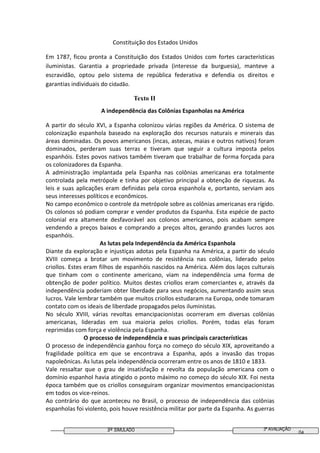 3º SIMULADO 3ª AVALIAÇÃO
04
Constituição dos Estados Unidos
Em 1787, ficou pronta a Constituição dos Estados Unidos com fortes características
iluministas. Garantia a propriedade privada (interesse da burguesia), manteve a
escravidão, optou pelo sistema de república federativa e defendia os direitos e
garantias individuais do cidadão.
Texto II
A independência das Colônias Espanholas na América
A partir do século XVI, a Espanha colonizou várias regiões da América. O sistema de
colonização espanhola baseado na exploração dos recursos naturais e minerais das
áreas dominadas. Os povos americanos (incas, astecas, maias e outros nativos) foram
dominados, perderam suas terras e tiveram que seguir a cultura imposta pelos
espanhóis. Estes povos nativos também tiveram que trabalhar de forma forçada para
os colonizadores da Espanha.
A administração implantada pela Espanha nas colônias americanas era totalmente
controlada pela metrópole e tinha por objetivo principal a obtenção de riquezas. As
leis e suas aplicações eram definidas pela coroa espanhola e, portanto, serviam aos
seus interesses políticos e econômicos.
No campo econômico o controle da metrópole sobre as colônias americanas era rígido.
Os colonos só podiam comprar e vender produtos da Espanha. Esta espécie de pacto
colonial era altamente desfavorável aos colonos americanos, pois acabam sempre
vendendo a preços baixos e comprando a preços altos, gerando grandes lucros aos
espanhóis.
As lutas pela Independência da América Espanhola
Diante da exploração e injustiças adotas pela Espanha na América, a partir do século
XVIII começa a brotar um movimento de resistência nas colônias, liderado pelos
criollos. Estes eram filhos de espanhóis nascidos na América. Além dos laços culturais
que tinham com o continente americano, viam na independência uma forma de
obtenção de poder político. Muitos destes criollos eram comerciantes e, através da
independência poderiam obter liberdade para seus negócios, aumentando assim seus
lucros. Vale lembrar também que muitos criollos estudaram na Europa, onde tomaram
contato com os ideais de liberdade propagados pelos iluministas.
No século XVIII, várias revoltas emancipacionistas ocorreram em diversas colônias
americanas, lideradas em sua maioria pelos criollos. Porém, todas elas foram
reprimidas com força e violência pela Espanha.
O processo de independência e suas principais características
O processo de independência ganhou força no começo do século XIX, aproveitando a
fragilidade política em que se encontrava a Espanha, após a invasão das tropas
napoleônicas. As lutas pela independência ocorreram entre os anos de 1810 e 1833.
Vale ressaltar que o grau de insatisfação e revolta da população americana com o
domínio espanhol havia atingido o ponto máximo no começo do século XIX. Foi nesta
época também que os criollos conseguiram organizar movimentos emancipacionistas
em todos os vice-reinos.
Ao contrário do que aconteceu no Brasil, o processo de independência das colônias
espanholas foi violento, pois houve resistência militar por parte da Espanha. As guerras
 