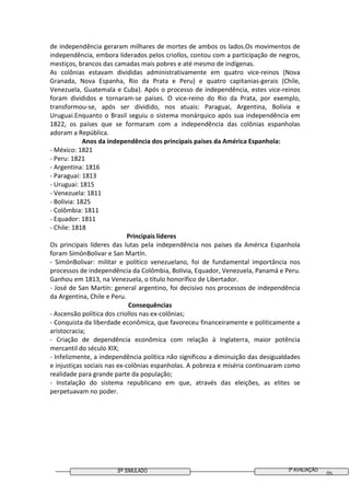 3º SIMULADO 3ª AVALIAÇÃO
05
de independência geraram milhares de mortes de ambos os lados.Os movimentos de
independência, embora liderados pelos criollos, contou com a participação de negros,
mestiços, brancos das camadas mais pobres e até mesmo de indígenas.
As colônias estavam divididas administrativamente em quatro vice-reinos (Nova
Granada, Nova Espanha, Rio da Prata e Peru) e quatro capitanias-gerais (Chile,
Venezuela, Guatemala e Cuba). Após o processo de independência, estes vice-reinos
foram divididos e tornaram-se países. O vice-reino do Rio da Prata, por exemplo,
transformou-se, após ser dividido, nos atuais: Paraguai, Argentina, Bolívia e
Uruguai.Enquanto o Brasil seguiu o sistema monárquico após sua independência em
1822, os países que se formaram com a independência das colônias espanholas
adoram a República.
Anos da independência dos principais países da América Espanhola:
- México: 1821
- Peru: 1821
- Argentina: 1816
- Paraguai: 1813
- Uruguai: 1815
- Venezuela: 1811
- Bolívia: 1825
- Colômbia: 1811
- Equador: 1811
- Chile: 1818
Principais líderes
Os principais líderes das lutas pela independência nos países da América Espanhola
foram SimónBolivar e San Martín.
- SimónBolivar: militar e político venezuelano, foi de fundamental importância nos
processos de independência da Colômbia, Bolívia, Equador, Venezuela, Panamá e Peru.
Ganhou em 1813, na Venezuela, o título honorífico de Libertador.
- José de San Martín: general argentino, foi decisivo nos processos de independência
da Argentina, Chile e Peru.
Consequências
- Ascensão política dos criollos nas ex-colônias;
- Conquista da liberdade econômica, que favoreceu financeiramente e politicamente a
aristocracia;
- Criação de dependência econômica com relação à Inglaterra, maior potência
mercantil do século XIX;
- Infelizmente, a independência política não significou a diminuição das desigualdades
e injustiças sociais nas ex-colônias espanholas. A pobreza e miséria continuaram como
realidade para grande parte da população;
- Instalação do sistema republicano em que, através das eleições, as elites se
perpetuavam no poder.
 