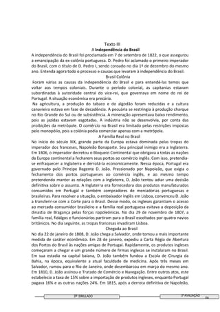 3º SIMULADO 3ª AVALIAÇÃO
06
Texto III
A Independência do Brasil
A independência do Brasil foi proclamada em 7 de setembro de 1822, o que assegurou
a emancipação da ex-colônia portuguesa. D. Pedro foi aclamado o primeiro imperador
do Brasil, com o título de D. Pedro I, sendo coroado no dia 1º de dezembro do mesmo
ano. Entenda agora todo o processo e causas que levaram à independência do Brasil.
Brasil Colônia
Foram várias as causas da Independência do Brasil e para entendê-las temos que
voltar aos tempos coloniais. Durante o período colonial, as capitanias estavam
subordinadas à autoridade central do vice-rei, que governava em nome do rei de
Portugal. A situação econômica era precária.
Na agricultura, a produção do tabaco e do algodão foram reduzidas e a cultura
canavieira estava em fase de decadência. A pecuária se restringia à produção charque
no Rio Grande do Sul ou de subsistência. A mineração apresentava baixo rendimento,
pois as jazidas estavam esgotadas. A indústria não se desenvolvia, por conta das
proibições da metrópole. O comércio no Brasil era limitado pelas restrições impostas
pelo monopólio, pois a colônia podia comerciar apenas com a metrópole.
A Família Real no Brasil
No início do século XIX, grande parte da Europa estava dominada pelas tropas do
imperador dos franceses, Napoleão Bonaparte. Seu principal inimigo era a Inglaterra.
Em 1806, o imperador decretou o Bloqueio Continental que obrigava a todas as nações
da Europa continental a fecharem seus portos ao comércio inglês. Com isso, pretendia-
se enfraquecer a Inglaterra e derrotá-la economicamente. Nessa época, Portugal era
governado pelo Príncipe Regente D. João. Pressionado por Napoleão, que exigia o
fechamento dos portos portugueses ao comércio inglês, e ao mesmo tempo
pretendendo manter as relações com a Inglaterra, D. João tentou adiar uma decisão
definitiva sobre o assunto. A Inglaterra era fornecedora dos produtos manufaturados
consumidos em Portugal e também compradores de mercadorias portuguesas e
brasileiras. Para resolver a situação, o embaixador inglês em Lisboa, convenceu D. João
a transferir-se com a Corte para o Brasil. Desse modo, os ingleses garantiam o acesso
ao mercado consumidor brasileiro e a família real portuguesa evitava a deposição da
dinastia de Bragança pelas forças napoleônicas. No dia 29 de novembro de 1807, a
família real, fidalgos e funcionários partiram para o Brasil escoltados por quatro navios
britânicos. No dia seguinte, as tropas francesas invadiram Lisboa.
Chegada ao Brasil
No dia 22 de janeiro de 1808, D. João chega a Salvador, onde tomou a mais importante
medida de caráter econômico. Em 28 de janeiro, expediu a Carta Régia de Abertura
dos Portos do Brasil às nações amigas de Portugal. Rapidamente, os produtos ingleses
começaram a chegar e um grande número de firmas inglesas se instalaram no Brasil.
Em sua estadia na capital baiana, D. João também fundou a Escola de Cirurgia da
Bahia, na época, equivalente a atual faculdade de medicina. Após três meses em
Salvador, rumou para o Rio de Janeiro, onde desembarcou em março do mesmo ano.
Em 1810, D. João assinou o Tratado de Comércio e Navegação. Entre outros atos, este
estabelecia a taxa de 15% sobre a importação de produtos ingleses, enquanto Portugal
pagava 16% e as outras nações 24%. Em 1815, após a derrota definitiva de Napoleão,
 