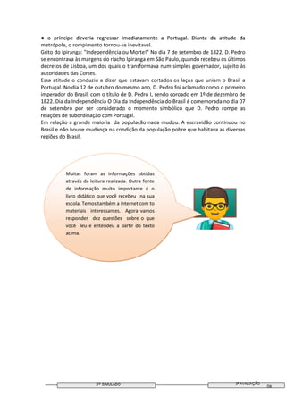 3º SIMULADO
● o príncipe deveria regressar imediatamente a Portugal. Diante da a tude da
metrópole, o rompimento tornou
Grito do Ipiranga: "Independência ou Morte!" No dia 7 de setembro de 1822, D. Pedro
se encontrava às margens do riacho Ipiranga em São Paulo, quando recebeu os últimos
decretos de Lisboa, um dos quais o transformava num simples governador, sujeito às
autoridades das Cortes.
Essa atitude o conduziu a dizer que estavam cortados os laços qu
Portugal. No dia 12 de outubro do mesmo ano, D. Pedro foi aclamado como o primeiro
imperador do Brasil, com o título de D. Pedro I, sendo coroado em 1º de dezembro de
1822. Dia da Independência O Dia da Independência do Brasil é comemora
de setembro por ser considerado o momento simbólico que D. Pedro rompe as
relações de subordinação com Portugal.
Em relação a grande maio
Brasil e não houve mudança n
regiões do Brasil.
Muitas foram as informações obtidas
através da leitura realizada. Outra fonte
de informação muito importante é o
livro didático que você recebeu na sua
escola. Temos também a internet com to
materiais interessantes. Agora vamos
responder dez questões sobre o que
você leu e entendeu a partir do texto
acima.
SIMULADO
● o príncipe deveria regressar imediatamente a Portugal. Diante da a tude da
metrópole, o rompimento tornou-se inevitavel.
Grito do Ipiranga: "Independência ou Morte!" No dia 7 de setembro de 1822, D. Pedro
se encontrava às margens do riacho Ipiranga em São Paulo, quando recebeu os últimos
decretos de Lisboa, um dos quais o transformava num simples governador, sujeito às
Essa atitude o conduziu a dizer que estavam cortados os laços que uniam o Brasil a
Portugal. No dia 12 de outubro do mesmo ano, D. Pedro foi aclamado como o primeiro
imperador do Brasil, com o título de D. Pedro I, sendo coroado em 1º de dezembro de
1822. Dia da Independência O Dia da Independência do Brasil é comemora
de setembro por ser considerado o momento simbólico que D. Pedro rompe as
relações de subordinação com Portugal.
oria da população nada mudou. A escravidão cont
não houve mudança na condição da população pobre que habitava as diversas
Muitas foram as informações obtidas
através da leitura realizada. Outra fonte
de informação muito importante é o
livro didático que você recebeu na sua
escola. Temos também a internet com to
ais interessantes. Agora vamos
responder dez questões sobre o que
você leu e entendeu a partir do texto
3ª AVALIAÇÃO
08
● o príncipe deveria regressar imediatamente a Portugal. Diante da a tude da
Grito do Ipiranga: "Independência ou Morte!" No dia 7 de setembro de 1822, D. Pedro
se encontrava às margens do riacho Ipiranga em São Paulo, quando recebeu os últimos
decretos de Lisboa, um dos quais o transformava num simples governador, sujeito às
e uniam o Brasil a
Portugal. No dia 12 de outubro do mesmo ano, D. Pedro foi aclamado como o primeiro
imperador do Brasil, com o título de D. Pedro I, sendo coroado em 1º de dezembro de
1822. Dia da Independência O Dia da Independência do Brasil é comemorada no dia 07
de setembro por ser considerado o momento simbólico que D. Pedro rompe as
ria da população nada mudou. A escravidão continuou no
que habitava as diversas
 