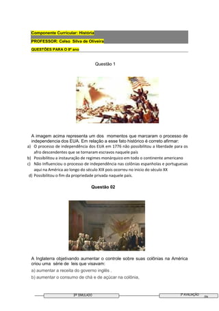 3º SIMULADO 3ª AVALIAÇÃO
09
Componente Curricular: História
PROFESSOR: Celso Silva de Oliveira
QUESTÕES PARA O 8º ano
Questão 1
A imagem acima representa um dos momentos que marcaram o processo de
independencia dos EUA. Em relação a esse fato histórico é correto afirmar:
a) O processo de independência dos EUA em 1776 não possibilitou a liberdade para os
afro descendentes que se tornaram escravos naquele país
b) Possibilitou a instauração de regimes monárquico em todo o continente americano
c) Não Influenciou o processo de independência nas colônias espanholas e portuguesas
aqui na América ao longo do século XIX pois ocorreu no inicio do século XX
d) Possibilitou o fim da propriedade privada naquele país.
Questão 02
A Inglaterra objetivando aumentar o controle sobre suas colônias na América
criou uma série de leis que visavam:
a) aumentar a receita do governo inglês .
b) aumentar o consumo de chá e de açúcar na colônia,
 