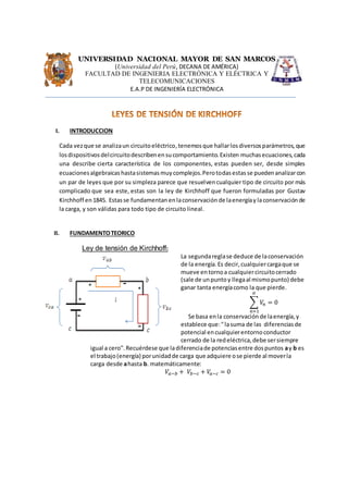 UNIVERSIDAD NACIONAL MAYOR DE SAN MARCOS
(Universidad del Perú, DECANA DE AMÉRICA)
FACULTAD DE INGENIERIA ELECTRÓNICA Y ELÉCTRICA Y
TELECOMUNICACIONES
E.A.P DE INGENIERÍA ELECTRÓNICA
I. INTRODUCCION
Cada vezque se analizaun circuitoeléctrico,tenemosque hallarlosdiversosparámetros,que
losdispositivosdelcircuitodescribenensucomportamiento.Existen muchasecuaciones,cada
una describe cierta característica de los componentes, estas pueden ser, desde simples
ecuacionesalgebraicashastasistemasmuycomplejos.Perotodasestas se puedenanalizarcon
un par de leyes que por su simpleza parece que resuelvencualquier tipo de circuito por más
complicado que sea este, estas son la ley de Kirchhoff que fueron formuladas por Gustav
Kirchhoff en1845. Estasse fundamentan enlaconservación de laenergíay laconservación de
la carga, y son válidas para todo tipo de circuito lineal.
II. FUNDAMENTOTEORICO
Ley de tensión de Kirchhoff:
La segundareglase deduce de laconservación
de la energía.Es decir,cualquiercargaque se
mueve entornoa cualquiercircuitocerrado
(sale de unpuntoy llegaal mismopunto) debe
ganar tanta energíacomo la que pierde.
∑ 𝑉𝑛 = 0
𝛼
𝑛=1
Se basa enla conservaciónde laenergía,y
establece que:"lasuma de las diferenciasde
potencial encualquierentornoconductor
cerrado de la redeléctrica,debe sersiempre
igual a cero".Recuérdese que ladiferenciade potenciasentre dospuntos ay b es
el trabajo(energía) porunidadde carga que adquiere ose pierde al moverla
carga desde ahasta b. matemáticamente:
𝑉𝑎−𝑏 + 𝑉𝑏−𝑐 + 𝑉𝑎−𝑐 = 0
 