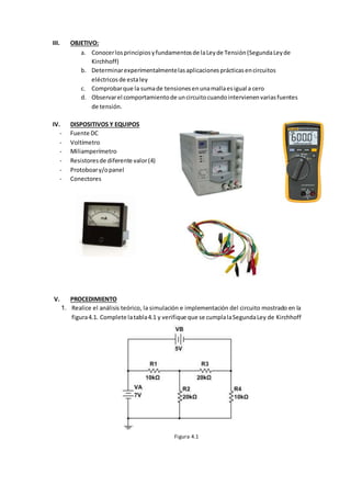 III. OBJETIVO:
a. Conocerlosprincipiosyfundamentosde laLeyde Tensión(SegundaLeyde
Kirchhoff)
b. Determinarexperimentalmentelasaplicacionesprácticasencircuitos
eléctricosde estaley
c. Comprobarque la sumade tensionesenunamallaesigual a cero
d. Observarel comportamientode uncircuitocuandointervienenvariasfuentes
de tensión.
IV. DISPOSITIVOS Y EQUIPOS
- Fuente DC
- Voltímetro
- Miliamperímetro
- Resistoresde diferente valor(4)
- Protoboary/opanel
- Conectores
V. PROCEDIMIENTO
1. Realice el análisis teórico, la simulación e implementación del circuito mostrado en la
figura4.1. Complete latabla4.1 y verifique que se cumplalaSegundaLey de Kirchhoff
Figura 4.1
 