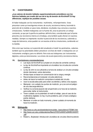 VI. CUESTIONARIO:
¿Los valores de tensión hallados experimentalmente coincidieron con los
teóricos hallados por medio del uso de la ley de tensión de Kirchhoff? Si hay
diferencias, explique las posibles causas.
Al haber trabajado con los instrumentos: multímetro, miliamperímetro. Estos
presentan como ya investigamos errores de escala, resistencia interna, haciendo la
precisión de la medida un poco mala, dándonos resultados muy cercanos a nuestras
simulaciones. También trabajamos con la Fuente DC, esta no presento un voltaje
constante, ya que por la perilla no pudimos definirla bien, considerando que la fuente
presenta una resistencia interna en el trabajo, esta también pudo afectar en nuestras
medidas. Siempre es importante resaltar la precisión de las resistencias, sabiendo su
rango de tolerancia, estas pueden no ser exactas al de las simulaciones, cambiando así
la medida.
Otro error que tuvimos es la posición del estudiante al medir los parámetros, sabemos
también que las polaridades deben prevalecer a la hora de medir si trabajamos con un
instrumento analógico, para no dañarlo. Pero esta vez trabajamos con instrumentos
digitales, como ya mencionamos sus errores de escala (precisión) y resistencia interna.
VII. Conclusiones y recomendaciones
 Las leyes de Kirchhoff se cumplen en circuitos de corriente continua
 La ley de Kirchhoff es importante en el análisis los circuitos de corriente
continua.
 La ley de ohm no es suficiente a la hora de analizar un circuito complejo
donde intervienen varios elementos.
 Ambas leyes se basan en conservación de la carga y energía.
 Recomendaciones al manipular circuitos eléctricos:
 Antes de hacer la medición comprobar el estado del circuito.
 Usar la escala adecuada para evitar accidentes y daños a los equipos.
 Manipular con cuidado los puntos de medición, ya q se corre el peligro
de una descarga eléctrica
 Verificar la correcta asación del amperímetro a la hora de la medición,
para evitar dañar al instrumento.
 Tener cuidado con la polaridad al medir el voltaje, para el caso de los
multímetros digitales no hay mucho problema, pero si fuera analógica
podría dañarse.
 Mantener el orden en todo momento, y tener cuidado al momento de
hacer la medición.
VIII. Bibliografía
 http://www.sc.ehu.es/sbweb/electronica/elec_basica/tema1/TEMA1.htm
 http://www.usc.edu.co/laboratorios/files/LEYES%20DE%20KIRCHHOFF
.pdf
 Robert L. Boylestad- Introducción al análisis de circuitos-Décima edición.
 