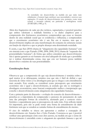 Dellany Maria Dantas Souza, Ângela Maria Cavalcanti Ramalho, Leonardo de Araújo e Mota
REVISTA BRASILEIRA DE DESENVOLVIMENTO REGIONAL, BLUMENAU, 2 (2), P. 47-58, PRIMAVERA DE 201456 |
As sociedades são desenvolvidas na medida em que nelas mais
cabalmente o homem logra satisfazer suas necessidades e renovar suas
aspirações. O estudo do desenvolvimento tem, portanto, como tema
central, a invenção cultural, em particular a morfogênese social
(FURTADO, 1980, p. 9).
Além dos fragmentos de cada um dos teóricos, supracitados, é possível perceber
que ambos valorizam a realidade histórica e os dados empíricos para a
compreensão dos fenômenos econômicos; compreendem que esses se inserem
dentro de uma realidade social que os condiciona e influencia; e compreendem
que o crescimento econômico não é um fim em si mesmo, mas que o
desenvolvimento implica em uma transformação do conjunto de estruturas sociais
em função de objetivos a que se propõe alcançar uma determinada sociedade.
E assim, o que Sen (2010) chama de “alargamento das capacidades humanas” está
em sintonia com o que Furtado (1980, 2004, 2008, 2011) chama de “expansão das
potencialidades humanas”, de forma que ambos entendem que desenvolvimento
não é apenas garantir ao ser humano um nível adequado de renda que o possibilite
ter e realizar determinadas coisas, mas que este ser humano possa também
desenvolver o máximo de suas potencialidades.
Considerações finais
Observa-se que a compreensão do que seja desenvolvimento é temática sobre a
qual muitos já se debruçaram, temática essa que não é fácil de definir e que
necessita de várias visões e/ou abordagens para que se chegue a um entendimento
mais acurado. Este estudo, ao considerar como pressuposto que crescimento
econômico não é igual a desenvolvimento, já assinala que não se restringirá à
abordagem economicista, antes buscará compreender melhor a interpretação que
concebe o desenvolvimento como alargamento das capacidades humanas.
Com a primeira parte da discussão – evolução do conceito de desenvolvimento –
percebeu-se a importância de compreender o percurso do pensamento de cada
uma das principais formas de concebê-lo, atentando para o contexto sócio-
histórico e especialmente para os pressupostos de cada visão. Esta reflexão inicial
foi importante, pois não se pode tomar uma forma de entendimento de dado
fenômeno sem que se estudem as variadas formas de entendimento do mesmo.
O eixo do trabalho se situou em apresentar e analisar a concepção de
desenvolvimento em Amartya Sen e Celso Furtado. Constatou-se que é possível
verificar uma aproximação entre esses dois autores, na medida em que o cerne do
desenvolvimento é entendido como o alargamento das capacidades humanas e que tal
 