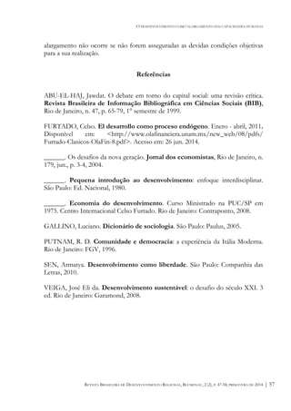 O DESENVOLVIMENTO COMO ALARGAMENTO DAS CAPACIDADES HUMANAS
REVISTA BRASILEIRA DE DESENVOLVIMENTO REGIONAL, BLUMENAU, 2 (2), P. 47-58, PRIMAVERA DE 2014 | 57
alargamento não ocorre se não forem asseguradas as devidas condições objetivas
para a sua realização.
Referências
ABU-EL-HAJ, Jawdat. O debate em torno do capital social: uma revisão crítica.
Revista Brasileira de Informação Bibliográfica em Ciências Sociais (BIB),
Rio de Janeiro, n. 47, p. 65-79, 1° semestre de 1999.
FURTADO, Celso. El desarrollo como proceso endógeno. Enero - abril, 2011.
Disponível em: <http://www.olafinanciera.unam.mx/new_web/08/pdfs/
Furtado-Clasicos-OlaFin-8.pdf>. Acesso em: 26 jun. 2014.
______. Os desafios da nova geração. Jornal dos economistas, Rio de Janeiro, n.
179, jun., p. 3-4, 2004.
______. Pequena introdução ao desenvolvimento: enfoque interdisciplinar.
São Paulo: Ed. Nacional, 1980.
______. Economia do desenvolvimento. Curso Ministrado na PUC/SP em
1975. Centro Internacional Celso Furtado. Rio de Janeiro: Contraponto, 2008.
GALLINO, Luciano. Dicionário de sociologia. São Paulo: Paulus, 2005.
PUTNAM, R. D. Comunidade e democracia: a experiência da Itália Moderna.
Rio de Janeiro: FGV, 1996.
SEN, Armatya. Desenvolvimento como liberdade. São Paulo: Companhia das
Letras, 2010.
VEIGA, José Eli da. Desenvolvimento sustentável: o desafio do século XXI. 3
ed. Rio de Janeiro: Garamond, 2008.
 
