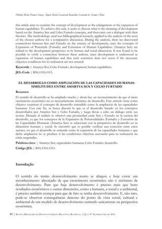 Dellany Maria Dantas Souza, Ângela Maria Cavalcanti Ramalho, Leonardo de Araújo e Mota
REVISTA BRASILEIRA DE DESENVOLVIMENTO REGIONAL, BLUMENAU, 2 (2), P. 47-58, PRIMAVERA DE 201448 |
this article aims to examine the concept of development as the enlargement or the expansion of
human capabilities. To achieve this task, it seeks to discuss what is the meaning of development
based on the Amartya Sen and Celso Furtado concepts, and then carry out a dialogue with their
theories. The methodology used was bibliographical research, applied to the analysis of the texts
of the chosen authors for a comparative discussion. During the analysis, there we discovered
connections between Sen and Furtado on the essence of development, once the concepts of
Expansion of Potentials (Furtado) and Extension of Human Capabilities (Amartya Sen) are
related to the development perspective in its human and social dimension. It was found to be
possible to verify a connection between these authors, since development is understood as
expansion of human capabilities and that such extension does not occur if the necessary
objective conditions for its realization are not assured.
Keywords | Amartya Sen; Celso Furtado; development; human capabilities.
JEL-Code | B50; O10; O15.
EL DESARROLLO COMO AMPLIACIÓN DE LAS CAPACIDADES HUMANAS:
SIMILITUDES ENTRE AMARTYA SEN Y CELSO FURTADO
Resumen
El sentido de desarrollo se ha ampliado mucho y ahora hay un reconocimiento de que el mero
crecimiento económico no es necesariamente sinónimo de desarrollo. Este artículo tiene como
objetivo examinar el concepto de desarrollo entendido como la ampliación de las capacidades
humanas. Con este fin, se busca discutir lo que es el desarrollo basado en los conceptos
desarrollados por Amartya Sen y Celso Furtado, y luego llevar a cabo un diálogo entre sus
teorías. Durante el análisis se observó una proximidad entre Sen y Furtado en la esencia del
desarrollo, ya que los conceptos de la Expansión de Potencialidades (Furtado) y Extensión de
las Capacidades Humanas (Amartya Sen) se relacionan con la perspectiva de desarrollo en su
dimensión humana y social. Se encontró que es posible verificar una conexión entre estos
autores, en que el desarrollo se entiende como la expansión de las capacidades humanas y que
dicha ampliación no se produce si las condiciones objetivas necesarias para su realización no
están aseguradas.
Palabras-clave | Amartya Sen; capacidades humanas; Celso Furtado; desarrollo.
Código JEL | B50; O10; O15.
Introdução
O sentido do termo desenvolvimento muito se alargou e hoje existe um
reconhecimento alicerçado de que crescimento econômico não é sinônimo de
desenvolvimento. Para que haja desenvolvimento é preciso mais que bons
resultados econômicos e outras dimensões, como a humana, a social e a ambiental,
é preciso também avançar para que de fato se tenha desenvolvimento. E, não raro,
pode-se observar consequências danosas do ponto de vista social, cultural e
ambiental de um modelo de desenvolvimento centrado unicamente na perspectiva
econômica.
 