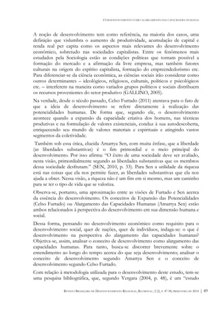 O DESENVOLVIMENTO COMO ALARGAMENTO DAS CAPACIDADES HUMANAS
REVISTA BRASILEIRA DE DESENVOLVIMENTO REGIONAL, BLUMENAU, 2 (2), P. 47-58, PRIMAVERA DE 2014 | 49
A noção de desenvolvimento tem como referência, na maioria dos casos, uma
definição que vislumbra o aumento de produtividade, acumulação de capital e
renda real per capita como os aspectos mais relevantes do desenvolvimento
econômico, sobretudo nas sociedades capitalistas. Entre os fenômenos mais
estudados pela Sociologia estão as condições políticas que tornam possível a
formação do mercado e a afirmação da livre empresa, mas também fatores
culturais na origem do espírito capitalista, formação do empreendedorismo etc.
Para diferenciar-se da ciência econômica, as ciências sociais irão considerar como
outros determinantes – ideológicos, religiosos, culturais, políticos e psicológicos
etc. – interferem na maneira como variados grupos políticos e sociais distribuem
os recursos provenientes do setor produtivo (GALLINO, 2005).
Na verdade, desde o século passado, Celso Furtado (2011) atentava para o fato de
que a ideia de desenvolvimento se refere diretamente à realização das
potencialidades humanas. De forma que, segundo ele, o desenvolvimento
acontece quando a expansão da capacidade criativa dos homens, nas técnicas
produtivas e na formulação de valores existenciais, conduz à sua autodescoberta,
enriquecendo seu mundo de valores materiais e espirituais e atingindo vastos
segmentos da coletividade.
Também sob essa ótica, elucida Amartya Sen, com muita ênfase, que a liberdade
(as liberdades substantivas) é o fim primordial e o meio principal do
desenvolvimento. Por isso afirma: “O êxito de uma sociedade deve ser avaliado,
nesta visão, primordialmente segundo as liberdades substantivas que os membros
dessa sociedade desfrutam.” (SEN, 2010, p. 33). Para Sen a utilidade da riqueza
está nas coisas que ela nos permite fazer, as liberdades substantivas que ela nos
ajuda a obter. Nessa visão, a riqueza não é um fim em si mesmo, mas um caminho
para se ter o tipo de vida que se valoriza.
Observa-se, portanto, uma aproximação entre as visões de Furtado e Sen acerca
da essência do desenvolvimento. Os conceitos de Expansão das Potencialidades
(Celso Furtado) ou Alargamento das Capacidades Humanas (Amartya Sen) estão
ambos relacionados à perspectiva do desenvolvimento em sua dimensão humana e
social.
Dessa forma, pensando no desenvolvimento econômico como requisito para o
desenvolvimento social, quer de nações, quer de indivíduos, indaga-se: o que é
desenvolvimento na perspectiva do alargamento das capacidades humanas?
Objetiva-se, assim, analisar o conceito de desenvolvimento como alargamento das
capacidades humanas. Para tanto, busca-se discorrer brevemente sobre o
entendimento ao longo do tempo acerca do que seja desenvolvimento; analisar o
conceito de desenvolvimento segundo Amartya Sen e o conceito de
desenvolvimento segundo Celso Furtado.
Com relação à metodologia utilizada para o desenvolvimento deste estudo, tem-se
uma pesquisa bibliográfica, que, segundo Vergara (2004, p. 48), é um “estudo
 