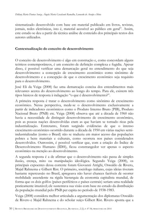 Dellany Maria Dantas Souza, Ângela Maria Cavalcanti Ramalho, Leonardo de Araújo e Mota
REVISTA BRASILEIRA DE DESENVOLVIMENTO REGIONAL, BLUMENAU, 2 (2), P. 47-58, PRIMAVERA DE 201450 |
sistematizado desenvolvido com base em material publicado em livros, revistas,
jornais, redes eletrônicas, isto é, material acessível ao público em geral”. Assim,
este estudo se deu a partir da técnica análise de conteúdo dos principais textos dos
autores utilizados.
Contextualização do conceito de desenvolvimento
O conceito de desenvolvimento é algo em construção e, como concordam alguns
teóricos contemporâneos, é um conceito de definição complexa e fugidia. Apesar
disso, é possível verificar uma demarcação geral no entendimento do que seja
desenvolvimento: a concepção de crescimento econômico como sinônimo de
desenvolvimento e a concepção de que o crescimento econômico seja requisito
para o desenvolvimento.
José Eli da Veiga (2008) faz uma demarcação concisa dos entendimentos mais
relevantes acerca do desenvolvimento ao longo do tempo. Para ele, existem três
tipos básicos de resposta à indagação “o que é desenvolvimento?”.
A primeira resposta é tratar o desenvolvimento como sinônimo de crescimento
econômico. Nessa perspectiva, mede-se o desenvolvimento exclusivamente a
partir de indicadores econômicos como o Produto Interno Bruto (PIB), Produto
Nacional Bruto (PNB) etc. Veiga (2008) observa que até a década de 1960 não
havia a necessidade de distinguir desenvolvimento de crescimento econômico,
pois as poucas nações desenvolvidas eram as que haviam se tornado ricas pela
industrialização. Entretanto, foram surgindo evidências de que o intenso
crescimento econômico ocorrido durante a década de 1950 em várias nações semi-
industrializadas (como o Brasil) não se traduziu em maior acesso das populações
pobres a bens materiais e culturais, como ocorrera nos países considerados
desenvolvidos. Outrossim, é possível verificar que, com a criação do Índice de
Desenvolvimento Humano (IDH), ficou constrangedor ver apenas o aspecto
econômico na menção ao desenvolvimento.
A segunda resposta é a de afirmar que o desenvolvimento não passa de simples
ilusão, crença, mito ou manipulação ideológica. Segundo Veiga (2008), os
principais expoentes dessa corrente foram Giovanni Arrighi, Oswaldo de Rivero,
Majid Rahnema e Gilbert Rist. O primeiro, sociólogo italiano, cujas ideias tiveram
bastante repercussão no Brasil, apregoava não haver chances factíveis de ocorrer
mobilidade ascendente na rígida hierarquia da economia capitalista mundial, de
forma que os dois golfos (países periféricos e países centrais) seriam uma realidade
praticamente imutável; ele sustentava sua visão com base no estudo da distribuição
da população mundial pelo PNB per capita no período de 1938-1983.
Veiga (2008) considera melhor articulada a argumentação dos diplomatas Oswaldo
de Rivero e Majid Rahnema e do scholar suíço Gilbert Rist. Rivero aponta que a
 