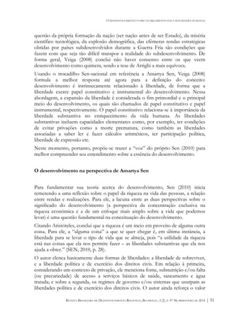 O DESENVOLVIMENTO COMO ALARGAMENTO DAS CAPACIDADES HUMANAS
REVISTA BRASILEIRA DE DESENVOLVIMENTO REGIONAL, BLUMENAU, 2 (2), P. 47-58, PRIMAVERA DE 2014 | 51
questão da própria formação da nação (ser nação antes de ser Estado), da miséria
científico tecnológica, da explosão demográfica, das efêmeras rendas estratégicas
obtidas por países subdesenvolvidos durante a Guerra Fria são condições que
fazem com que seja tão difícil transpor a realidade do subdesenvolvimento. De
forma geral, Veiga (2008) conclui não haver consenso entre os que veem
desenvolvimento como quimera, sendo a tese de Arrighi a mais equívoca.
Usando o trocadilho Sen-sacional em referência a Amartya Sen, Veiga (2008)
formula a melhor resposta até agora para a definição do conceito:
desenvolvimento é intrinsecamente relacionado à liberdade, de forma que a
liberdade exerce papel constitutivo e instrumental do desenvolvimento. Nessa
abordagem, a expansão da liberdade é considerada o fim primordial e o principal
meio do desenvolvimento, os quais são chamados de papel constitutivo e papel
instrumental, respectivamente. O papel constitutivo relaciona-se à importância da
liberdade substantiva no enriquecimento da vida humana. As liberdades
substantivas incluem capacidades elementares como, por exemplo, ter condições
de evitar privações como a morte prematura, como também as liberdades
associadas a saber ler e fazer cálculos aritméticos, ter participação política,
liberdade de expressão etc.
Neste momento, portanto, propõe-se trazer a “voz” do próprio Sen (2010) para
melhor compreender seu entendimento sobre a essência do desenvolvimento.
O desenvolvimento na perspectiva de Amartya Sen
Para fundamentar sua teoria acerca do desenvolvimento, Sen (2010) inicia
remetendo a uma reflexão sobre o papel da riqueza na vida das pessoas, a relação
entre rendas e realizações. Para ele, a lacuna entre as duas perspectivas sobre o
significado do desenvolvimento (a perspectiva da concentração exclusiva na
riqueza econômica e a de um enfoque mais amplo sobre a vida que podemos
levar) é uma questão fundamental na conceituação do desenvolvimento.
Citando Aristóteles, conclui que a riqueza é um meio em proveito de alguma outra
coisa. Para ele, a “alguma coisa” a que se quer chegar é, em última instância, a
liberdade para se levar o tipo de vida que se almeja, pois “a utilidade da riqueza
está nas coisas que ela nos permite fazer – as liberdades substantivas que ela nos
ajuda a obter.” (SEN, 2010, p. 28).
O autor elenca basicamente duas formas de liberdades: a liberdade de sobreviver,
e a liberdade política e de exercício dos direitos civis. Em relação à primeira,
considerando um contexto de privação, ele menciona fome, subnutrição e/ou falta
(ou precariedade) de acesso a serviços básicos de saúde, saneamento e água
tratada; e sobre a segunda, os regimes de governo e/ou sistemas que usurpam as
liberdades política e de exercício dos direitos civis. O autor ainda reforça o valor
 