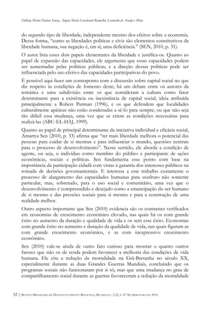 Dellany Maria Dantas Souza, Ângela Maria Cavalcanti Ramalho, Leonardo de Araújo e Mota
REVISTA BRASILEIRA DE DESENVOLVIMENTO REGIONAL, BLUMENAU, 2 (2), P. 47-58, PRIMAVERA DE 201452 |
do segundo tipo de liberdade, independente mesmo dos efeitos sobre a economia.
Dessa forma, “como as liberdades políticas e civis são elementos constitutivos da
liberdade humana, sua negação é, em si, uma deficiência.” (SEN, 2010, p. 31).
O autor lista esses dois papeis elementares da liberdade e justifica-os. Quanto ao
papel de expansão das capacidades, ele argumenta que essas capacidades podem
ser aumentadas pelas políticas públicas; e a direção dessas políticas pode ser
influenciada pelo uso efetivo das capacidades participativas do povo.
É possível aqui fazer um contraponto com a discussão sobre capital social no que
diz respeito às condições de fomento deste; há um debate entre os autores da
temática e uma subdivisão entre os que consideram a cultura como fator
determinante para a existência ou inexistência de capital social, ideia atribuída
principalmente a Robert Putman (1996), e os que defendem que localidades
culturalmente apáticas não estão condenadas a sê-lo para sempre, ou que não seja
tão difícil essa mudança, uma vez que se criem as condições necessárias para
realizá-las (ABU-EL-HAJ, 1999).
Quanto ao papel de principal determinante da iniciativa individual e eficácia social,
Amartya Sen (2010, p. 33) afirma que “ter mais liberdade melhora o potencial das
pessoas para cuidar de si mesmas e para influenciar o mundo, questões centrais
para o processo de desenvolvimento”. Nesse sentido, ele aborda a condição de
agente, ou seja, o indivíduo como membro do público e participante de ações
econômicas, sociais e políticas. Sen fundamenta esse ponto com base na
importância da participação cidadã com vistas à garantia dos interesses públicos na
tomada de decisões governamentais. E interessa a este trabalho exatamente o
processo de alargamento das capacidades humanas para usufruto não somente
particular, mas, sobretudo, para o uso social e comunitário, uma vez que o
desenvolvimento é compreendido e desejado como a emancipação do ser humano
de si mesmo e das pressões sociais para si mesmo e para a construção de uma
realidade melhor.
Outro aspecto importante que Sen (2010) evidencia são os contrastes verificados
em economias de crescimento econômico elevado, nas quais há os com grande
êxito no aumento da duração e qualidade de vida e os sem esse êxito. Economias
com grande êxito no aumento e duração da qualidade de vida, nas quais figuram as
com grande crescimento econômico, e as com inexpressivo crescimento
econômico.
Sen (2010) vale-se ainda de outro fato curioso para mostrar o quanto outros
fatores que não os de renda podem favorecer a melhoria das condições de vida
humana. Ele cita a redução da mortalidade na Grã-Bretanha no século XX,
especialmente durante as duas Grandes Guerras Mundiais, concluindo que os
programas sociais não funcionaram por si só, mas que uma mudança no grau de
compartilhamento social durante as guerras favoreceram a redução da mortalidade
 
