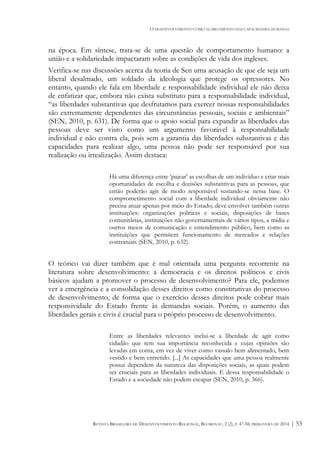 O DESENVOLVIMENTO COMO ALARGAMENTO DAS CAPACIDADES HUMANAS
REVISTA BRASILEIRA DE DESENVOLVIMENTO REGIONAL, BLUMENAU, 2 (2), P. 47-58, PRIMAVERA DE 2014 | 53
na época. Em síntese, trata-se de uma questão de comportamento humano: a
união e a solidariedade impactaram sobre as condições de vida dos ingleses.
Verifica-se nas discussões acerca da teoria de Sen uma acusação de que ele seja um
liberal desalmado, um soldado da ideologia que protege os opressores. No
entanto, quando ele fala em liberdade e responsabilidade individual ele não deixa
de enfatizar que, embora não exista substituto para a responsabilidade individual,
“as liberdades substantivas que desfrutamos para exercer nossas responsabilidades
são extremamente dependentes das circunstâncias pessoais, sociais e ambientais”
(SEN, 2010, p. 631). De forma que o apoio social para expandir as liberdades das
pessoas deve ser visto como um argumento favorável à responsabilidade
individual e não contra ela, pois sem a garantia das liberdades substantivas e das
capacidades para realizar algo, uma pessoa não pode ser responsável por sua
realização ou irrealização. Assim destaca:
Há uma diferença entre ‘pajear’ as escolhas de um indivíduo e criar mais
oportunidades de escolha e decisões substantivas para as pessoas, que
então poderão agir de modo responsável sustando-se nessa base. O
comprometimento social com a liberdade individual obviamente não
precisa atuar apenas por meio do Estado; deve envolver também outras
instituições: organizações políticas e sociais, disposições de bases
comunitárias, instituições não governamentais de vários tipos, a mídia e
outros meios de comunicação e entendimento público, bem como as
instituições que permitem funcionamento de mercados e relações
contratuais (SEN, 2010, p. 632).
O teórico vai dizer também que é mal orientada uma pergunta recorrente na
literatura sobre desenvolvimento: a democracia e os direitos políticos e civis
básicos ajudam a promover o processo de desenvolvimento? Para ele, podemos
ver a emergência e a consolidação desses direitos como constitutivas do processo
de desenvolvimento, de forma que o exercício desses direitos pode cobrar mais
responsividade do Estado frente às demandas sociais. Porém, o aumento das
liberdades gerais e civis é crucial para o próprio processo de desenvolvimento.
Entre as liberdades relevantes inclui-se a liberdade de agir como
cidadão que tem sua importância reconhecida e cujas opiniões são
levadas em conta, em vez de viver como vassalo bem alimentado, bem
vestido e bem entretido. [...] As capacidades que uma pessoa realmente
possui dependem da natureza das disposições sociais, as quais podem
ser cruciais para as liberdades individuais. E dessa responsabilidade o
Estado e a sociedade não podem escapar (SEN, 2010, p. 366).
 