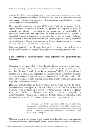 Dellany Maria Dantas Souza, Ângela Maria Cavalcanti Ramalho, Leonardo de Araújo e Mota
REVISTA BRASILEIRA DE DESENVOLVIMENTO REGIONAL, BLUMENAU, 2 (2), P. 47-58, PRIMAVERA DE 201454 |
A partir das ideias do autor, depreende-se que o mesmo não prevarica ou se omite
na cobrança da responsabilidade do Estado e dos demais poderes instituídos em
promover as condições que subsidiem o desempenho de uma vida digna por parte
dos indivíduos de uma sociedade.
Outra questão importante que Sen (2010) realiza é diferenciar os conceitos de
capital humano e capacidade humana. O primeiro diz respeito ao nível de
educação, aprendizado e especialização das pessoas para as possibilidades de
produção; contribuindo para o processo de expansão econômica. No entanto, a
capacidade humana concentra-se no potencial das pessoas para levar a vida que
elas valorizam e melhorar suas escolhas reais. Assim, segundo o autor, o conceito
de capital humano é importante, mas precisa de uma suplementação, pois os seres
humanos não são meramente meios de produção.
Com isso, pode-se depreender que Amartya Sen concebe o desenvolvimento a
partir do indivíduo ao seu contexto social, político, econômico, histórico etc.
Celso Furtado: o desenvolvimento como expansão das potencialidades
humanas
Considerando-se a vasta obra de Celso Furtado, buscou-se neste artigo debruçar-
se sobre as menções diretas do autor acerca da natureza do desenvolvimento. Em
sua obra “Pequena Introdução ao Desenvolvimento” (1980), Furtado chama a
atenção para a limitação da explicação do desenvolvimento a partir dos modelos
de crescimento que ignoram os aspectos não econômicos. E, como teórico, ele
tanto esboçou relações entre variáveis econômicas quanto relacionou a economia
a questões políticas mais amplas.
De acordo com ele, a ideia de desenvolvimento está no centro da visão do mundo
prevalecente em nossa época, e o homem é visto como um fator de transformação
do mundo e de afirmação de si mesmo. De forma que, no empenho de efetivar
suas potencialidades, o homem transforma o mundo e engendra o
desenvolvimento. Vê-se, assim, o papel que Furtado atribui ao ser humano, em
sua condição de ser, no processo do desenvolvimento. O autor elucida que:
As sociedades são desenvolvidas na medida em que nelas mais
cabalmente o homem logra satisfazer suas necessidades e renovar suas
aspirações. O estudo do desenvolvimento tem, portanto, como tema
central a invenção cultural, em particular a morfogênese social
(FURTADO, 1980, p. 9).
Mediante uma compreensão de cunho estruturalista, Furtado aponta que a questão
do desenvolvimento e subdesenvolvimento, especialmente no caso brasileiro, por
 
