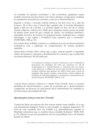 O DESENVOLVIMENTO COMO ALARGAMENTO DAS CAPACIDADES HUMANAS
REVISTA BRASILEIRA DE DESENVOLVIMENTO REGIONAL, BLUMENAU, 2 (2), P. 47-58, PRIMAVERA DE 2014 | 55
ser resultado de questões econômicas e não econômicas, igualmente requer
medidas estruturais nas duas frentes com vistas a alcançar, a longo prazo, mudança
nos parâmetros estruturais da economia, e com isso o desenvolvimento.
Segundo o teórico, a invenção cultural ordena-se em dois eixos: (1) a ação do
homem e (2) os fins a que o homem liga a própria vida. A invenção diretamente
ligada à ação nos dá a técnica; e a invenção ligada aos fins, nos dá os valores
(morais, religiosos, estéticos etc.). Dado que o progresso técnico possui um poder
de difusão muito maior do que a criação de valores, “na civilização industrial a
capacidade inventiva do homem foi progressivamente canalizada para a criação
tecnológica, o que explica a formidável força expansiva que a caracteriza.”
(FURTADO, 1980, p. 10).
Em virtude dessa realidade, constata-se a tendência da teoria do desenvolvimento
confundir-se com a explicação do comportamento do sistema produtivo
capitalista.
Apesar disso, Furtado (2011) coloca que, a rigor, somente quando a capacidade
criativa do homem se volta para o descobrimento de si mesmo é que se pode falar
em desenvolvimento. Ele diz ainda que:
O crescimento econômico, tal qual o conhecemos, vem se fundando na
preservação dos privilégios das elites que satisfazem seu afã de
modernização; já o desenvolvimento se caracteriza pelo seu projeto
social subjacente. [...] Dispor de recursos para investir está longe de ser
condição suficiente para preparar um melhor futuro para a massa da
população. Mas quando o projeto social prioriza a efetiva melhoria das
condições de vida dessa população, o crescimento se metamorfoseia em
desenvolvimento (FURTADO, 2004, p. 3-4).
A partir desses extratos, observa-se o quanto Celso Furtado notou as nuances
profundas do desenvolvimento e como ele já percebia que o desenvolvimento
compreende um processo no qual precisa haver transformação da sociedade ao
nível dos meios, mas também dos fins.
Aproximações teóricas entre Sen e Furtado
A partir das ideias ora expostas dos dois autores tratados neste trabalho, vê-se que
seus pensamentos dialogam. Vejam-se, por exemplo, os seguintes fragmentos: “O
êxito de uma sociedade deve ser avaliado [...], primordialmente segundo as
liberdades substantivas que os membros dessa sociedade desfrutam.” (SEN 2010,
p. 33). Observa-se que este pensamento está em concordância com o de Furtado,
quando ele afirma:
 
